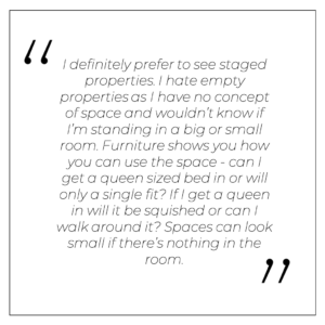 “I definitely prefer to see staged properties. I hate empty properties as I have no concept of space and wouldn’t know if I’m standing in a big or small room. Furniture shows you how you can use the space - can I get a queen sized bed in or will only a single fit? If I get a queen in will it be squished or can I walk around it? Spaces can look small if there’s nothing in the room.”