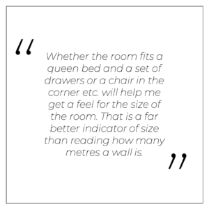 “Whether the room fits a queen bed and a set of drawers or a chair in the corner etc. will help me get a feel for the size of the room. That is a far better indicator of size than reading how many metres a wall is.”