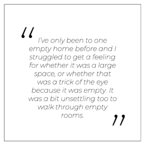 “I’ve only been to one empty home before and I struggled to get a feeling for whether it was a large space, or whether that was a trick of the eye because it was empty. It was a bit unsettling too to walk through empty rooms.”