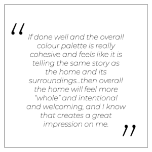 “If done well and the overall colour palette is really cohesive and feels like it is telling the same story as the home and its surroundings…then overall the home will feel more “whole” and intentional and welcoming, and I know that creates a great impression on me.