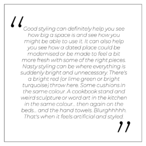 “Good styling can definitely help you see how big a space is and see how you might be able to use it, even as a suggestion. It can also help you see how a dated place could be modernised or be made to feel a bit more fresh with some of the right pieces. Nasty styling can be where everything is suddenly bright and unnecessary. There's a bright red (or lime green or bright turquoise) throw here. Some cushions in the same colour. A cookbook stand and weird sculpture or word art in the kitchen in the same colour… then again on the beds… and the hand towels. Blurghhhhh. That's when it feels artificial and styled.”