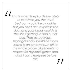 “I hate when they try desperately to convince you the third bedroom could be a double, but you can't actually close the door and your head would hit the shelf getting in and out of bed. That actually just highlights how small the room is and is an emotive turn off to the whole place- Like there’s no respect for my intelligence and what I can clearly see before me.”