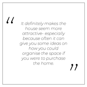 It definitely makes the house seem more attractive- especially because often it can give you some ideas on how you could organise the space if you were to purchase the home.