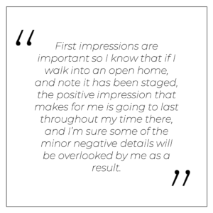 First impressions are important so I know that if I walk into an open home, and note it has been staged, the positive impression that makes for me is going to last throughout my time there, and I’m sure some of the minor negative details will be overlooked by me as a result.