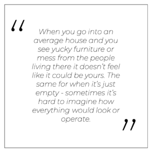 “When you go into an ‘average’ house and you see yucky furniture or mess from the people living there it doesn’t feel like it could be yours. The same for when it’s just empty - sometimes it’s hard to imagine how everything would look or operate.”