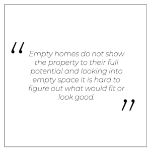 “Empty homes do not show the property to their full potential and looking into empty space it is hard to figure out what would fit or look good.”