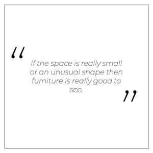 “If the space is really small or an unusual shape then furniture is really good to see”