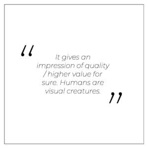 It gives an impression of quality / higher value for sure. Humans are visual creatures.